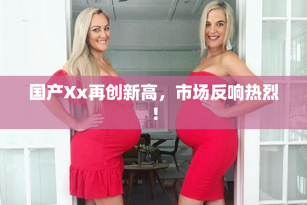 国产Xx再创新高，市场反响热烈！