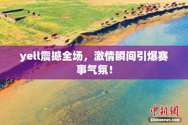 yell震撼全场，激情瞬间引爆赛事气氛！