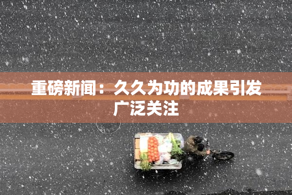 重磅新闻：久久为功的成果引发广泛关注