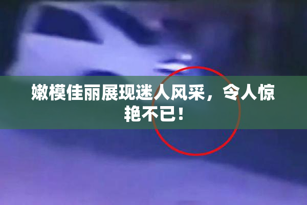嫩模佳丽展现迷人风采，令人惊艳不已！