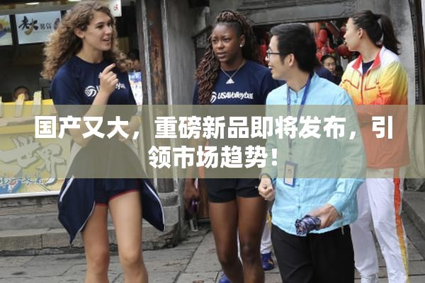 国产又大，重磅新品即将发布，引领市场趋势！