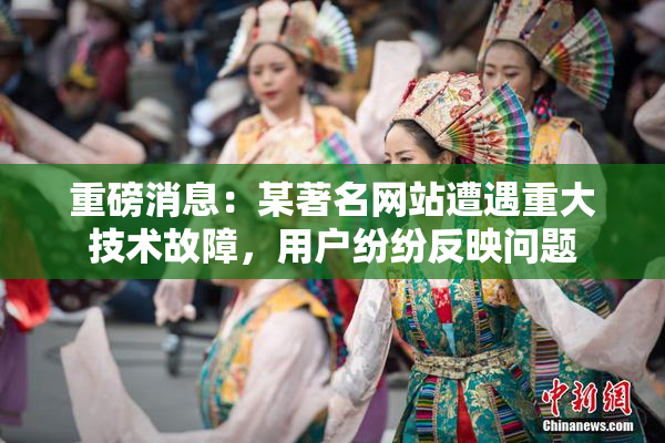 重磅消息：某著名网站遭遇重大技术故障，用户纷纷反映问题