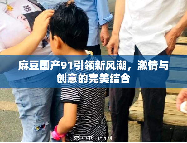 麻豆国产91引领新风潮，激情与创意的完美结合