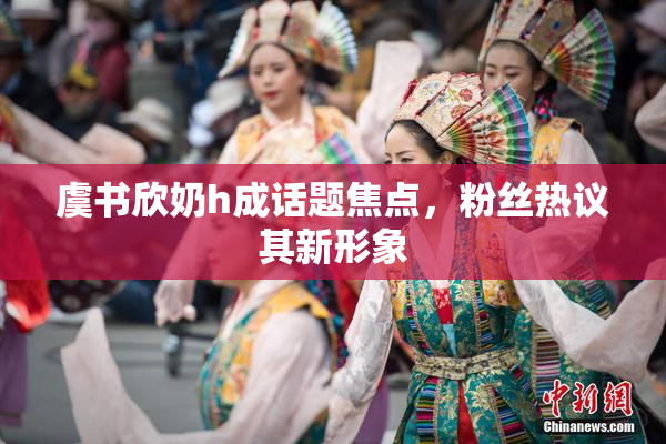 虞书欣奶h成话题焦点，粉丝热议其新形象