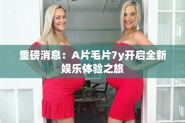 重磅消息：A片毛片7y开启全新娱乐体验之旅