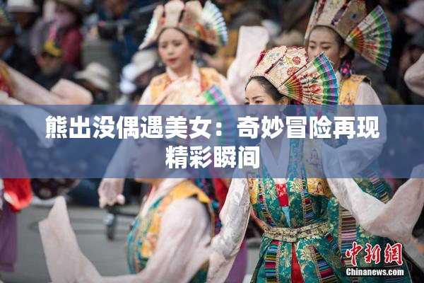 熊出没偶遇美女：奇妙冒险再现精彩瞬间